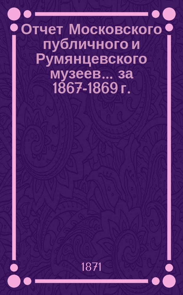 Отчет Московского публичного и Румянцевского музеев... ... за 1867-1869 г.