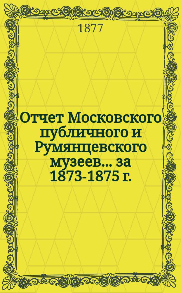Отчет Московского публичного и Румянцевского музеев... ... за 1873-1875 г.