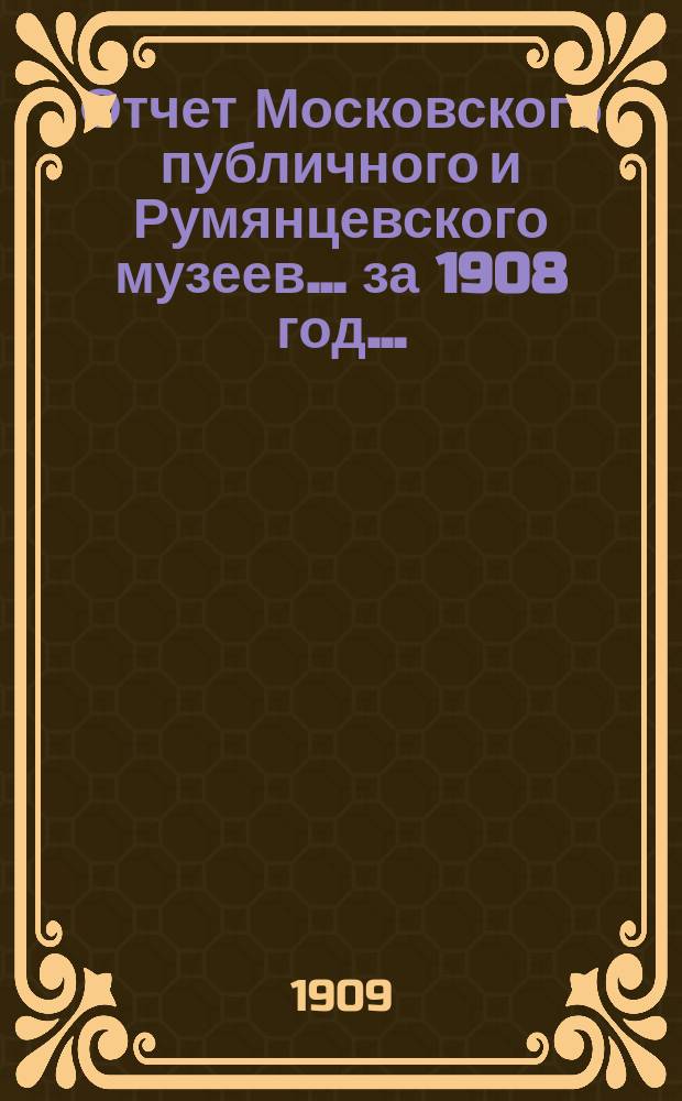 Отчет Московского публичного и Румянцевского музеев... ... за 1908 год...