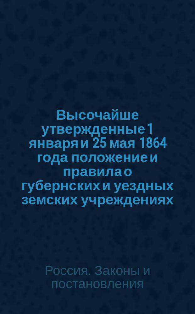 Высочайше утвержденные 1 января и 25 мая 1864 года положение и правила о губернских и уездных земских учреждениях