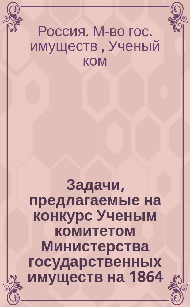 Задачи, предлагаемые на конкурс Ученым комитетом Министерства государственных имуществ на 1864, 1865, 1866 и 1867 года