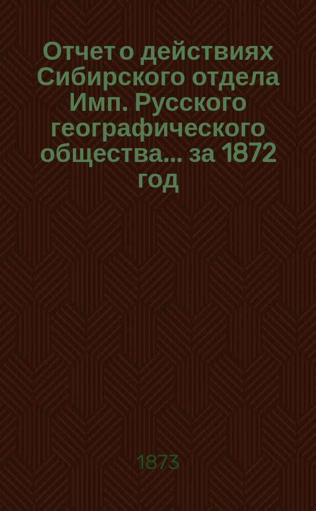 Отчет о действиях Сибирского отдела Имп. Русского географического общества... за 1872 год