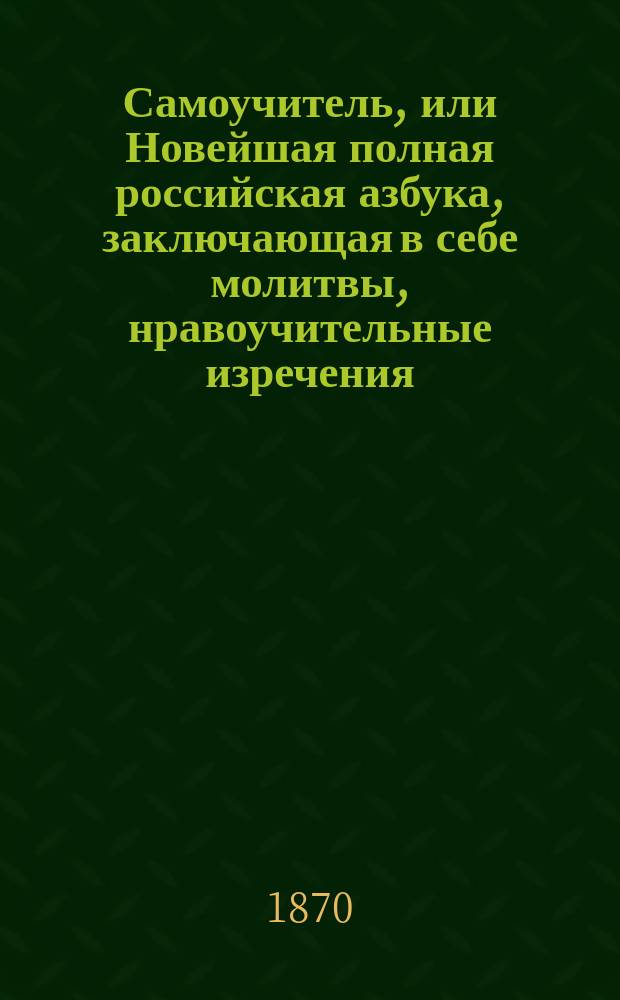Самоучитель, или Новейшая полная российская азбука, заключающая в себе молитвы, нравоучительные изречения, правила учтивости, понятия, нужные для юношей и для всякого христианина, священную историю Ветхого и Нового завета, арифметику, русскую грамматику, российскую историю, повести, басни и стихотворение для детей