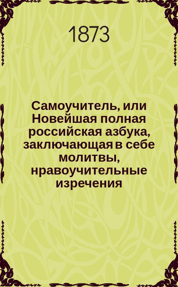 Самоучитель, или Новейшая полная российская азбука, заключающая в себе молитвы, нравоучительные изречения, правила учтивости, понятия, нужные для юношей и для всякого христианина, священную историю Ветхого и Нового завета, арифметику, русскую грамматику, российскую историю, повести, басни и стихотворение для детей