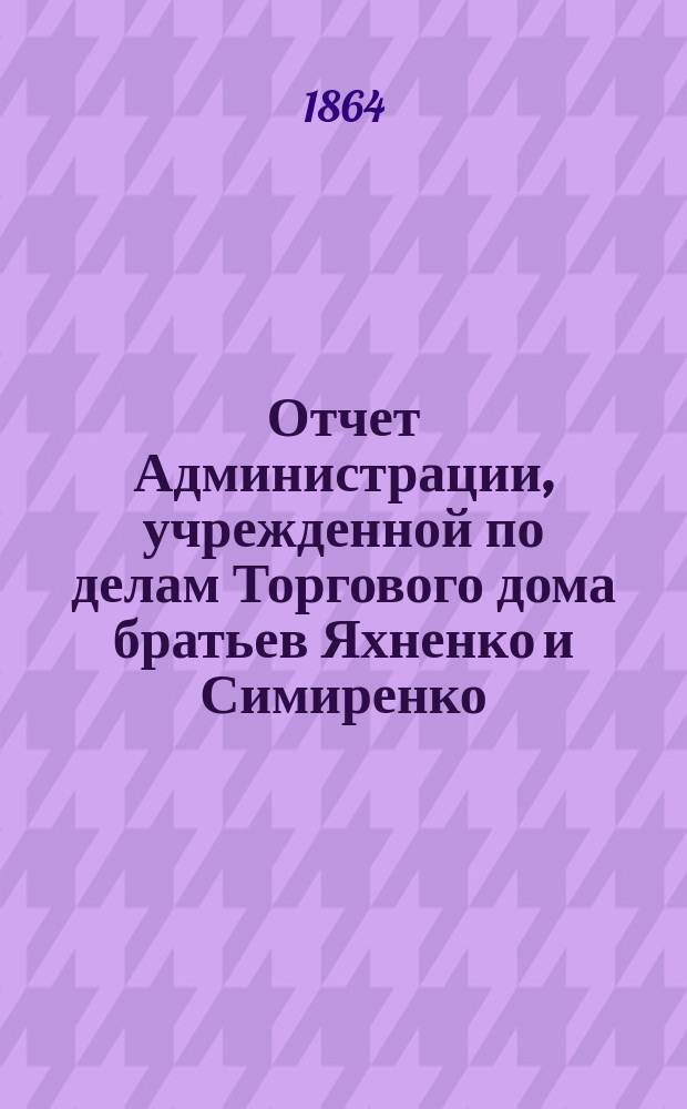 Отчет Администрации, учрежденной по делам Торгового дома братьев Яхненко и Симиренко. ... за 1-й г., от 1 сент 1862 по 1 сент. 1863 г.