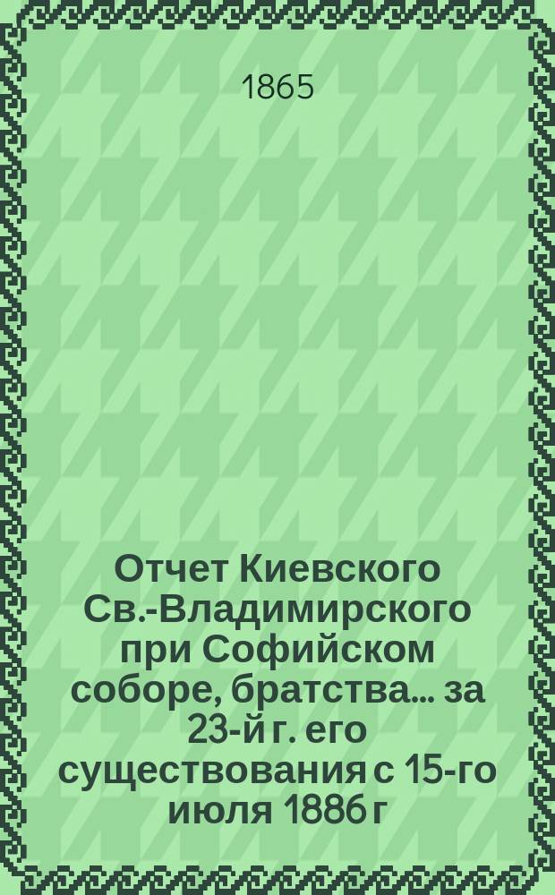 Отчет Киевского Св.-Владимирского при Софийском соборе, братства... ... [за 23-й г. его существования] с 15-го июля 1886 г. по 15-е июля 1887 г.