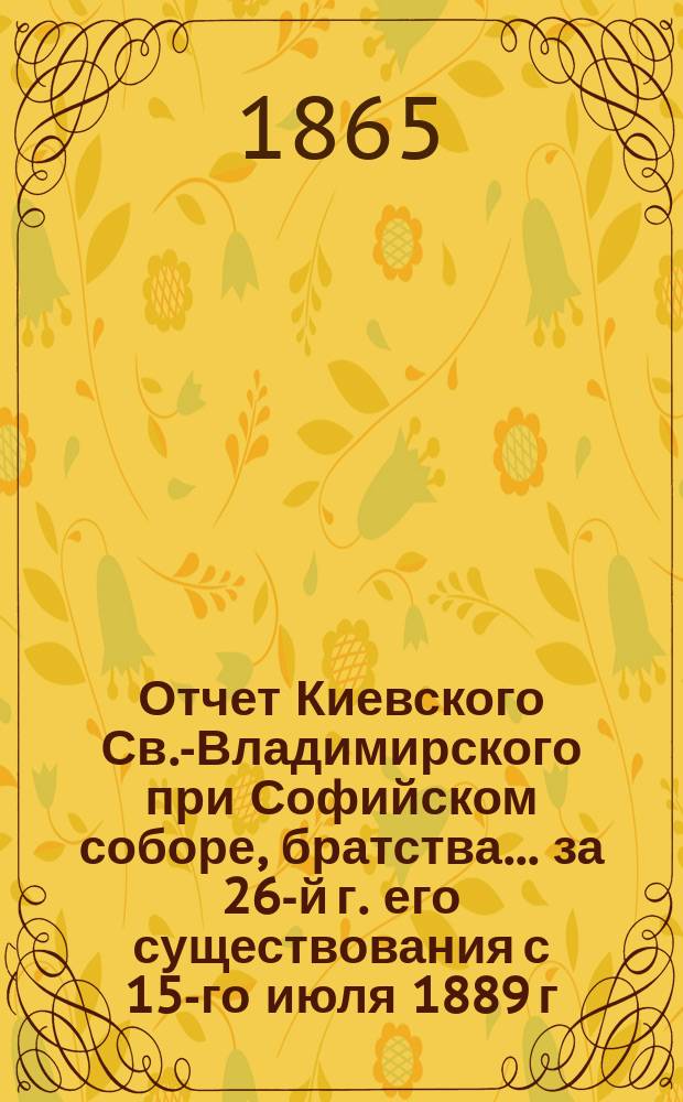 Отчет Киевского Св.-Владимирского при Софийском соборе, братства... ... [за 26-й г. его существования] с 15-го июля 1889 г. по 15 июля 1890 г.