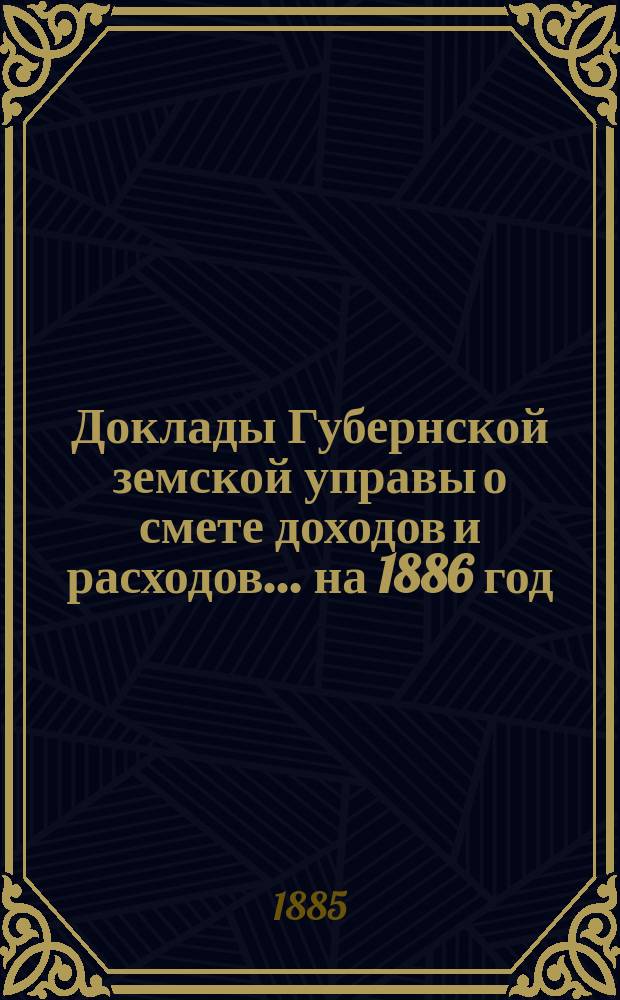 [Доклады Губернской земской управы о смете доходов и расходов. ... на 1886 год