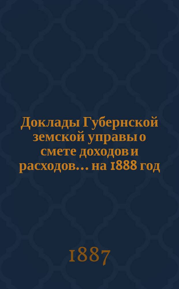 [Доклады Губернской земской управы о смете доходов и расходов. ... на 1888 год