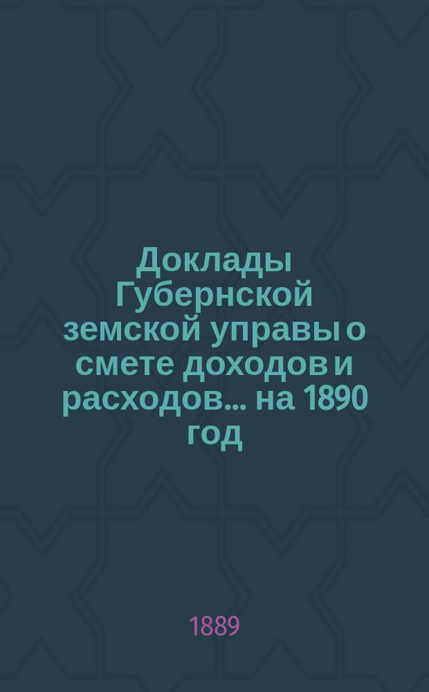 [Доклады Губернской земской управы о смете доходов и расходов. ... на 1890 год