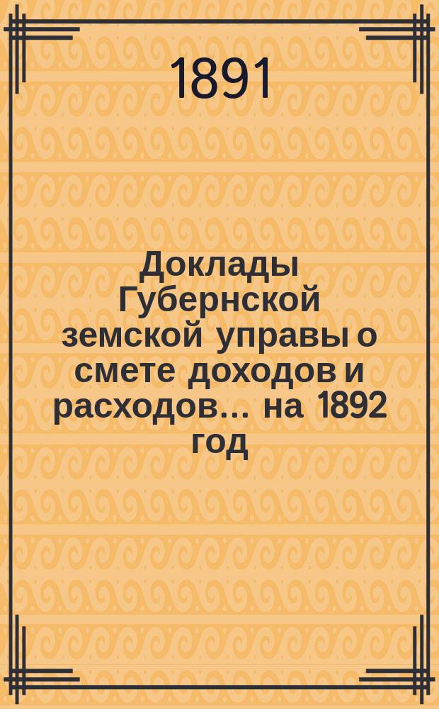[Доклады Губернской земской управы о смете доходов и расходов. ... на 1892 год