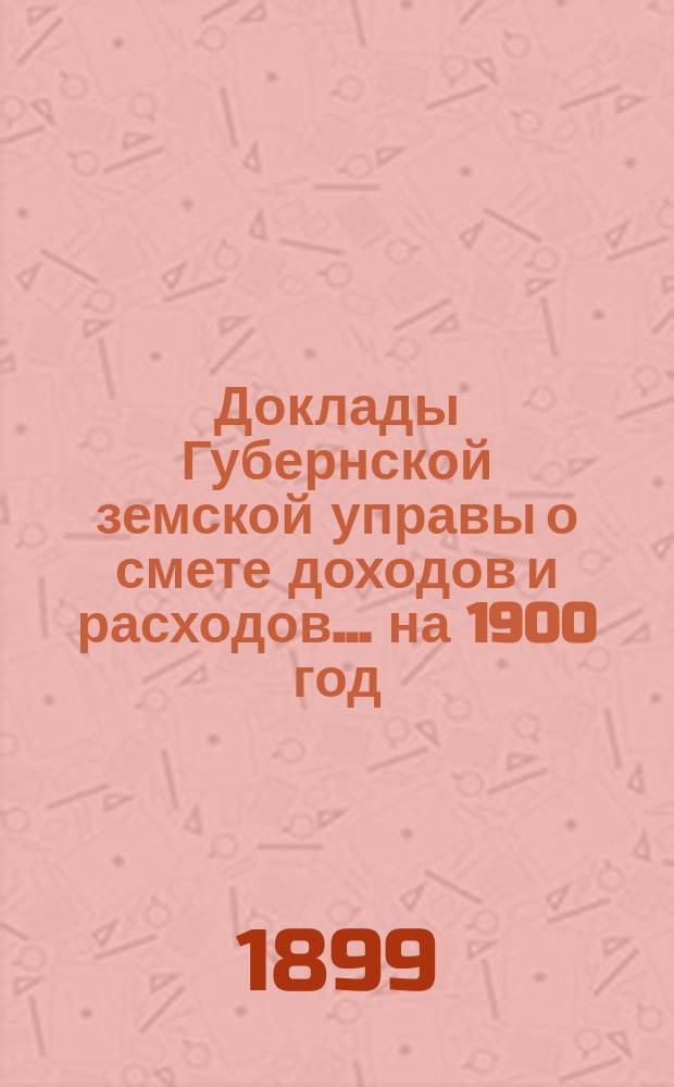 [Доклады Губернской земской управы о смете доходов и расходов. ... на 1900 год