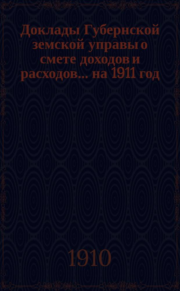 [Доклады Губернской земской управы о смете доходов и расходов. .. на 1911 год