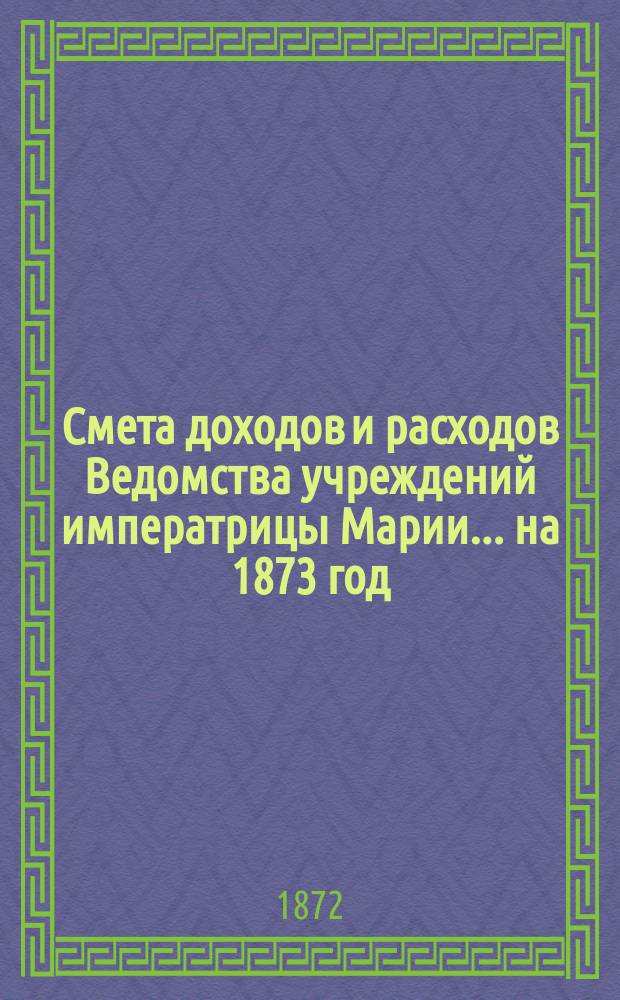 Смета доходов и расходов Ведомства учреждений императрицы Марии... ... на 1873 год
