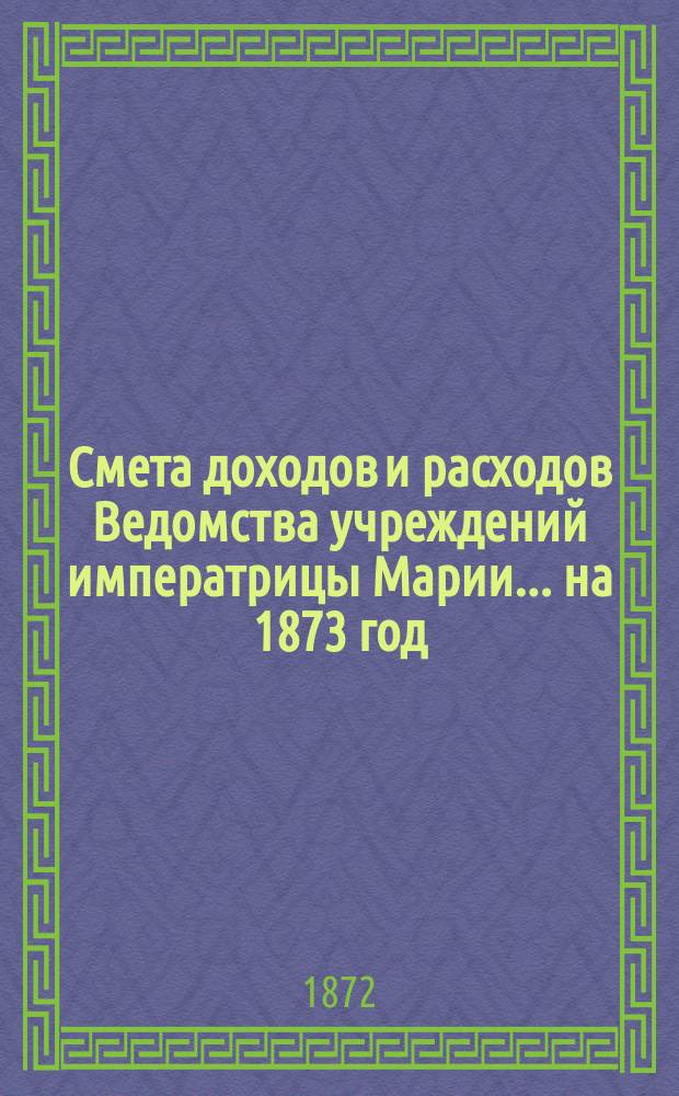 Смета доходов и расходов Ведомства учреждений императрицы Марии... ... на 1873 год