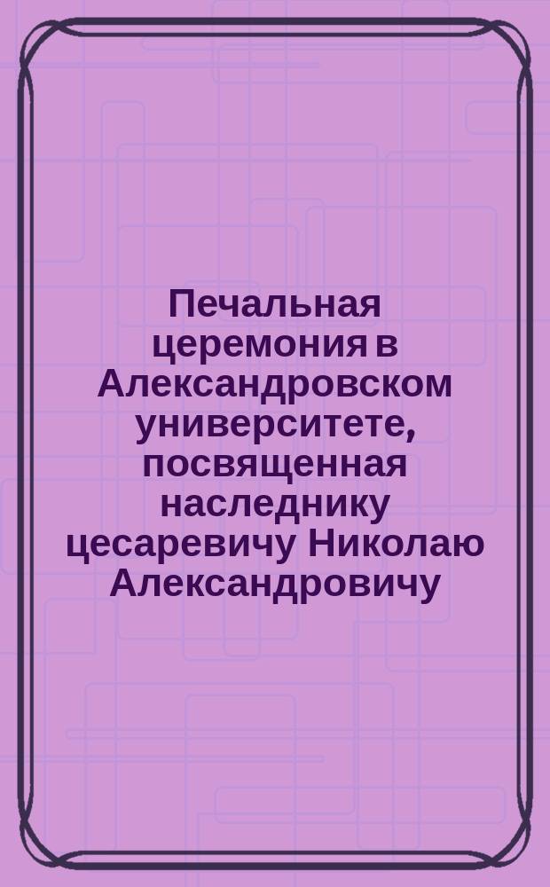 [Печальная церемония в Александровском университете, посвященная наследнику цесаревичу Николаю Александровичу