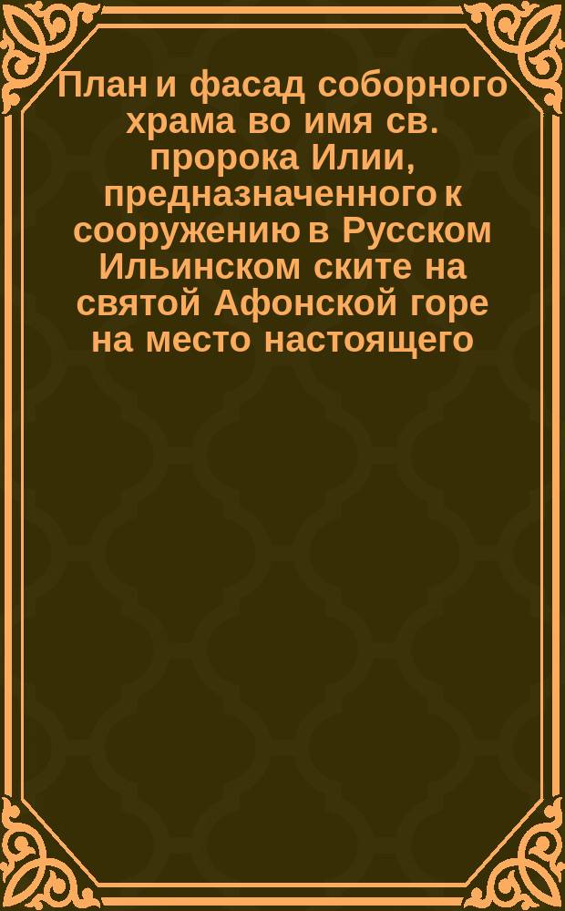 План и фасад соборного храма во имя св. пророка Илии, предназначенного к сооружению в Русском Ильинском ските на святой Афонской горе на место настоящего - от землетрясения настолько треснувшего, что ему угрожает разрушение