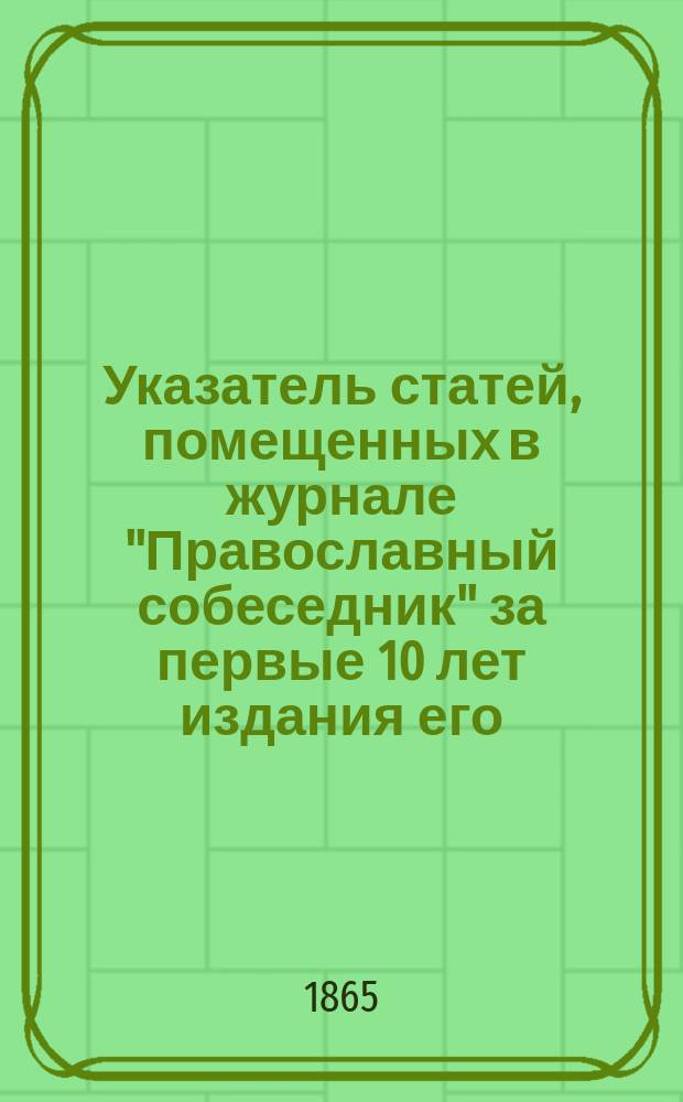 Указатель статей, помещенных в журнале "Православный собеседник" за первые 10 лет издания его : (С 1855 по 1864 г.)