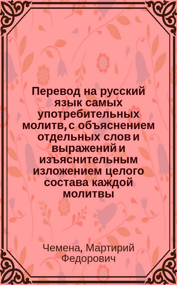 Перевод на русский язык самых употребительных молитв, с объяснением отдельных слов и выражений и изъяснительным изложением целого состава каждой молитвы : Опыт свящ. Мартирия Чемены