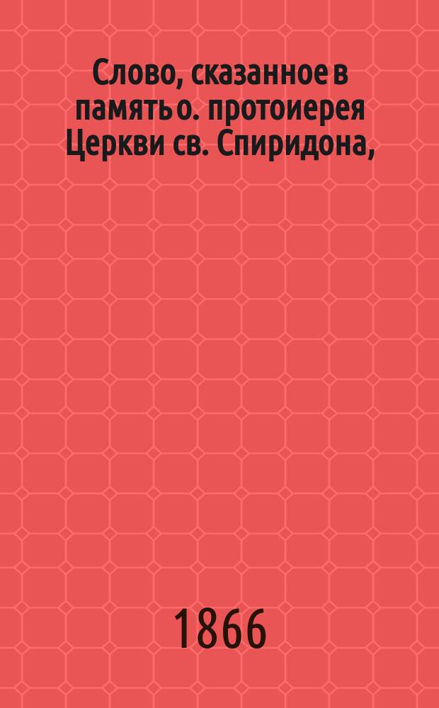 Слово, сказанное в память о. протоиерея Церкви св. Спиридона, (что при Департаменте уделов) Василия Григорьевича Помяловского, при погребении его 3 апр. 1866 года