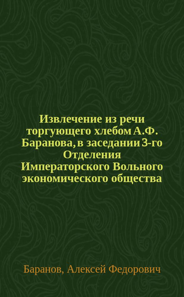 Извлечение из речи торгующего хлебом А.Ф. Баранова, в заседании 3-го Отделения Императорского Вольного экономического общества, 18 марта, по вопросу о хлебной в России производительности и торговле