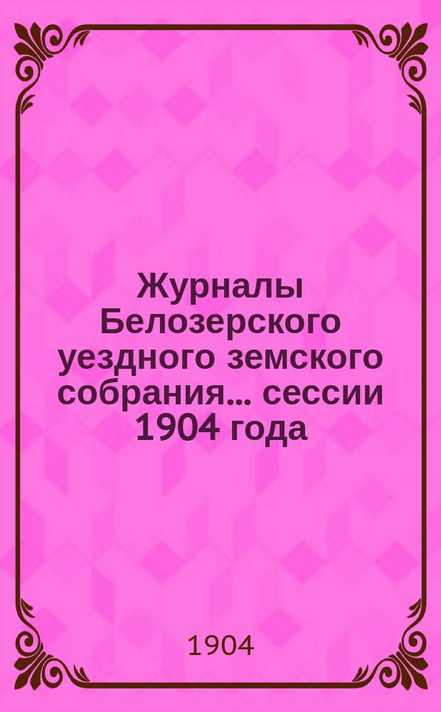 Журналы Белозерского уездного земского собрания. ... сессии 1904 года