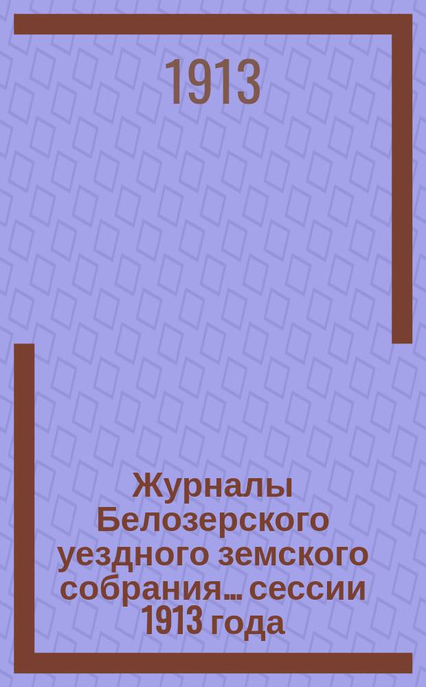 Журналы Белозерского уездного земского собрания. ... сессии 1913 года