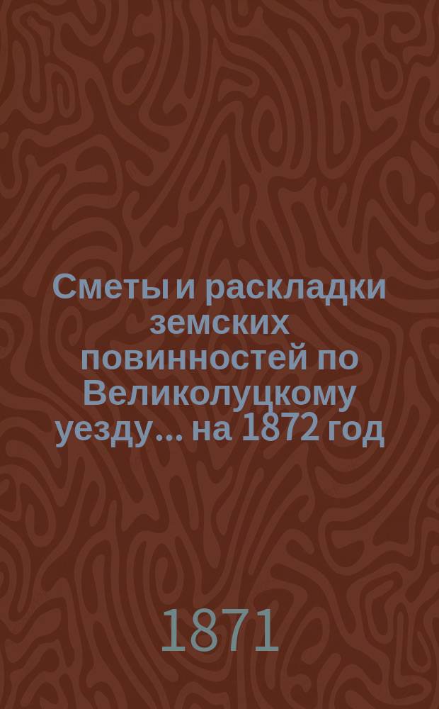 Сметы и раскладки земских повинностей по Великолуцкому уезду... ... на 1872 год