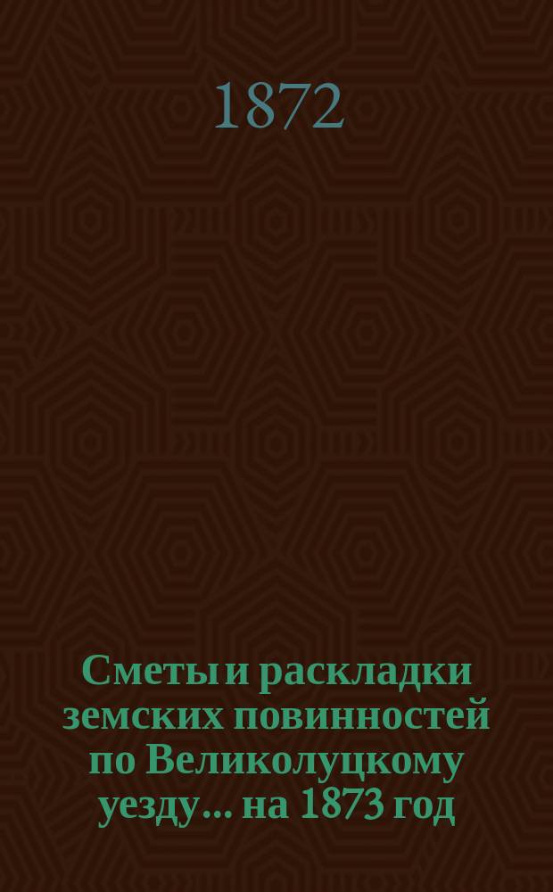 Сметы и раскладки земских повинностей по Великолуцкому уезду... ... на 1873 год