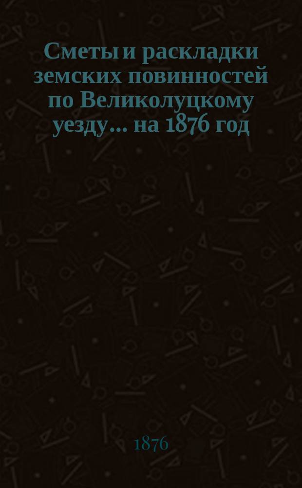 Сметы и раскладки земских повинностей по Великолуцкому уезду... ... на 1876 год