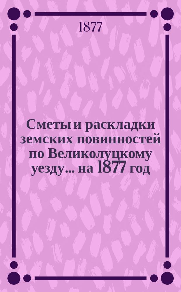 Сметы и раскладки земских повинностей по Великолуцкому уезду... ... на 1877 год