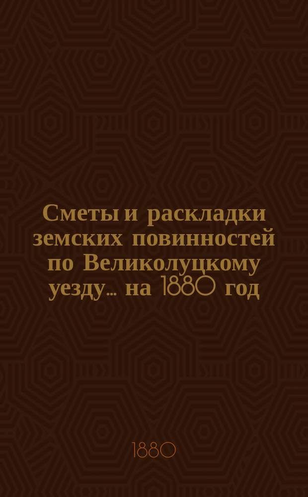 Сметы и раскладки земских повинностей по Великолуцкому уезду... ... на 1880 год