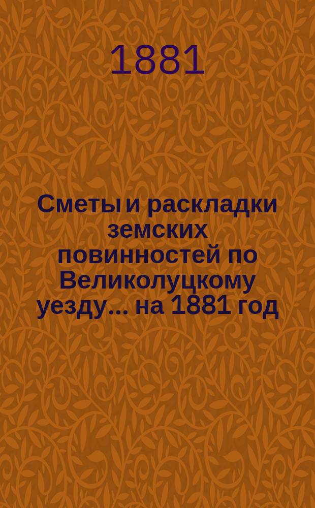 Сметы и раскладки земских повинностей по Великолуцкому уезду... ... на 1881 год