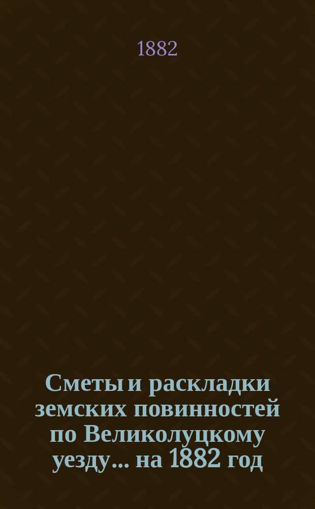 Сметы и раскладки земских повинностей по Великолуцкому уезду... ... на 1882 год