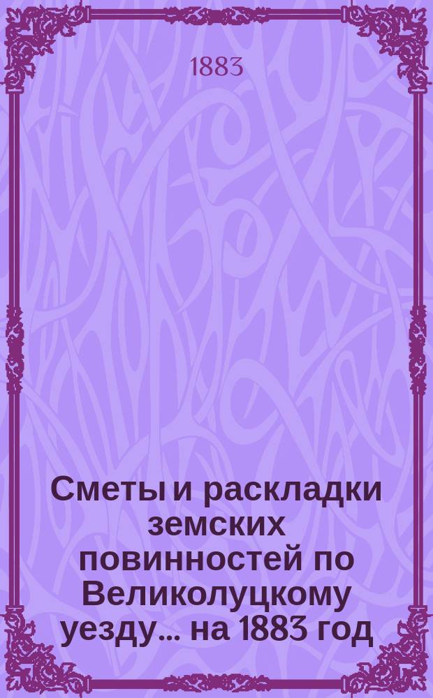 Сметы и раскладки земских повинностей по Великолуцкому уезду... ... на 1883 год
