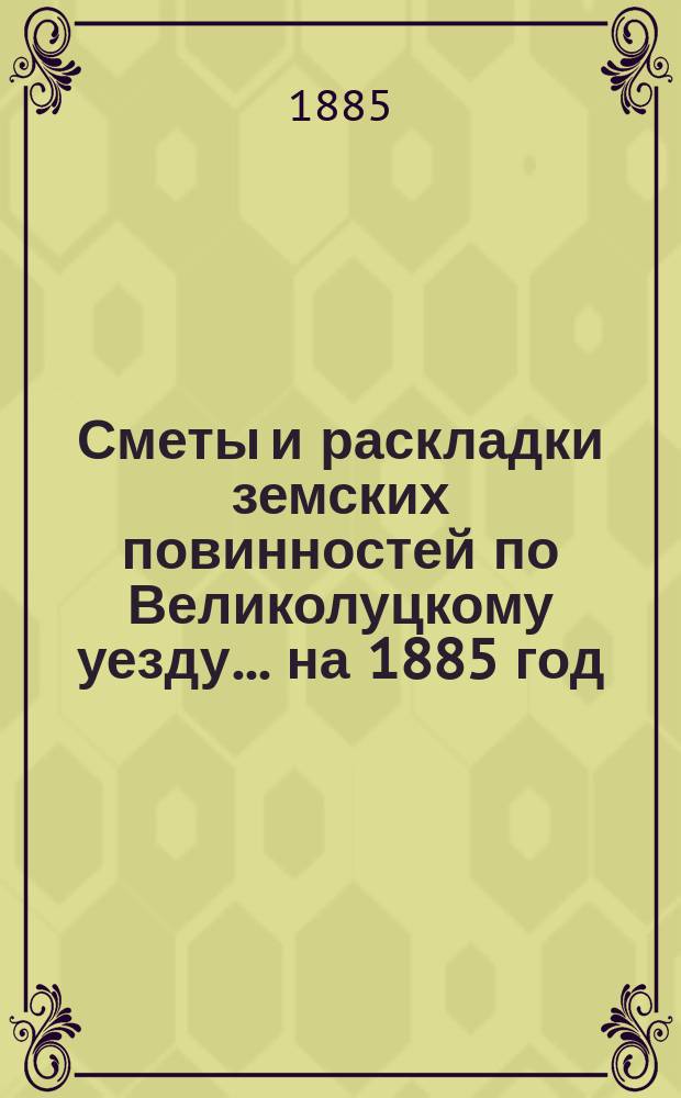 Сметы и раскладки земских повинностей по Великолуцкому уезду... ... на 1885 год