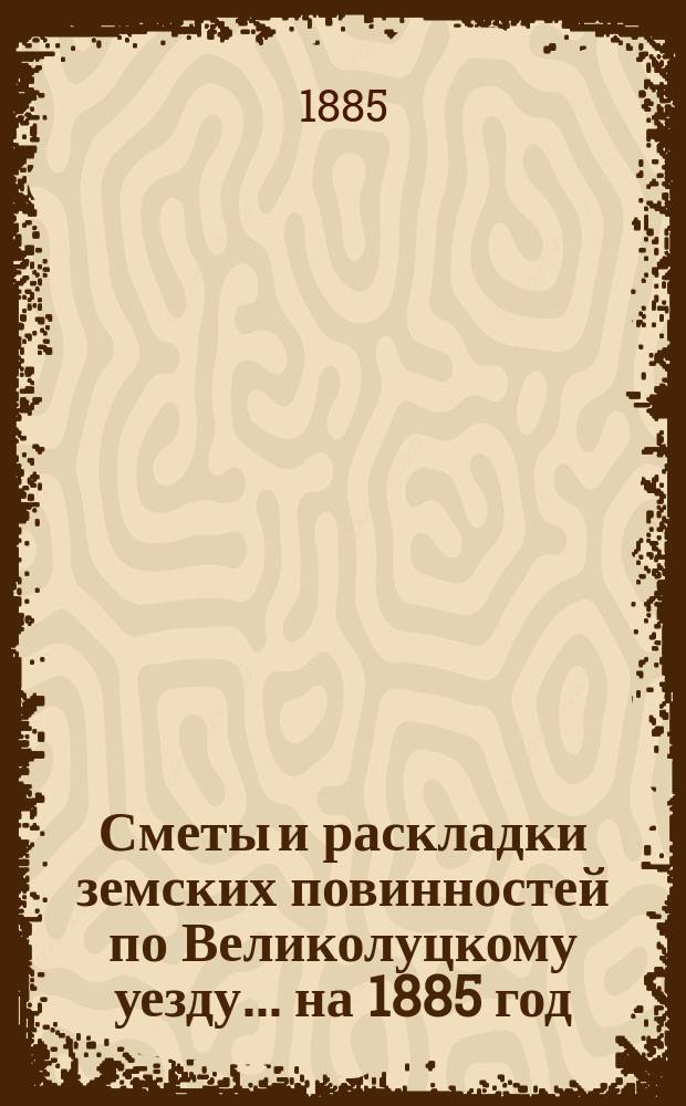 Сметы и раскладки земских повинностей по Великолуцкому уезду... ... на 1885 год