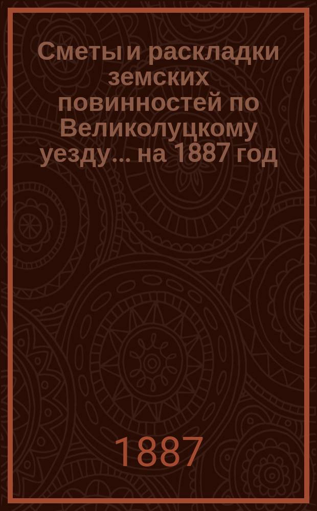 Сметы и раскладки земских повинностей по Великолуцкому уезду... ... на 1887 год