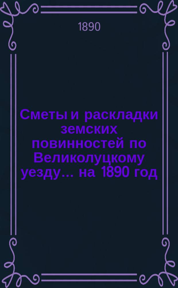 Сметы и раскладки земских повинностей по Великолуцкому уезду... ... на 1890 год