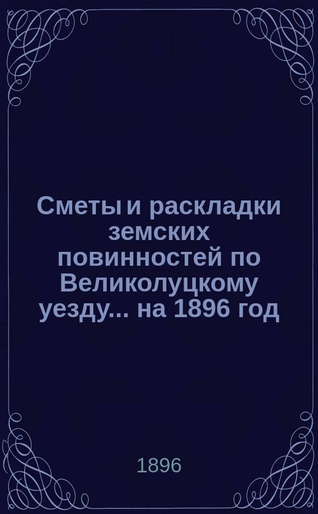 Сметы и раскладки земских повинностей по Великолуцкому уезду... ... на 1896 год