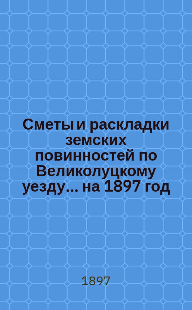 Сметы и раскладки земских повинностей по Великолуцкому уезду... ... на 1897 год