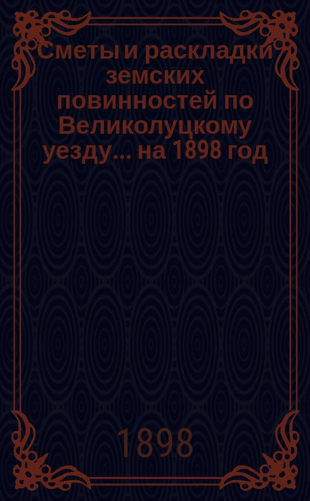 Сметы и раскладки земских повинностей по Великолуцкому уезду... ... на 1898 год
