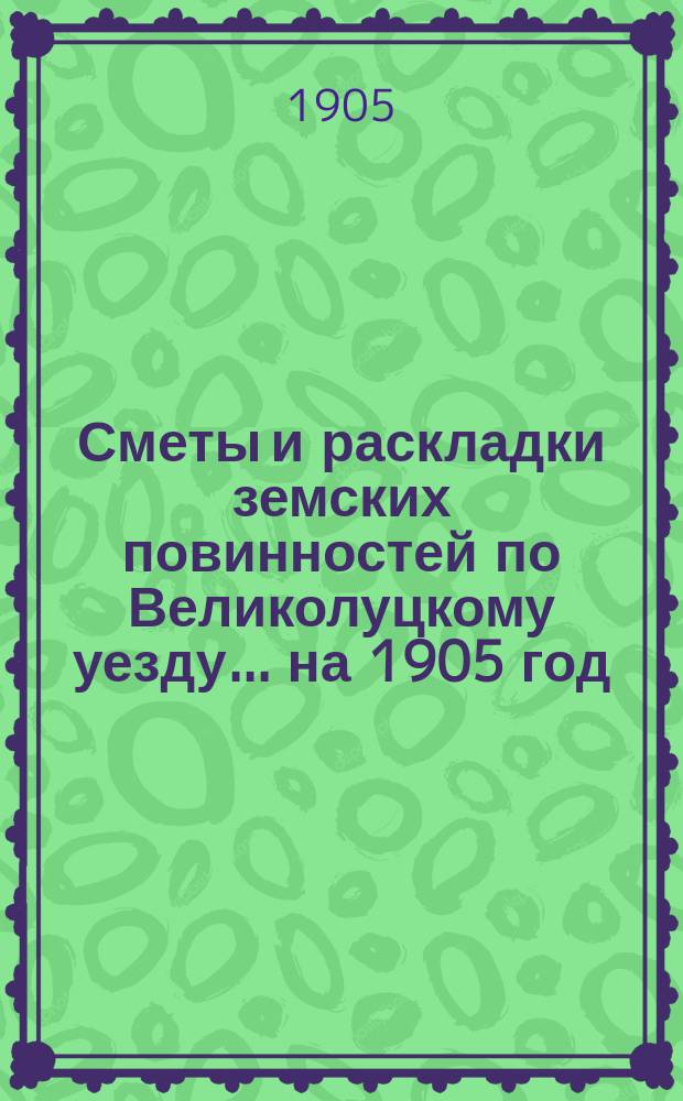 Сметы и раскладки земских повинностей по Великолуцкому уезду... ... на 1905 год