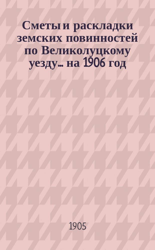Сметы и раскладки земских повинностей по Великолуцкому уезду... ... на 1906 год