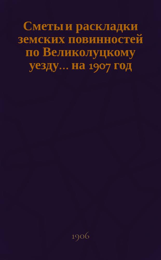 Сметы и раскладки земских повинностей по Великолуцкому уезду... ... на 1907 год