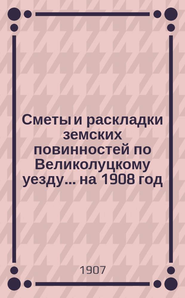 Сметы и раскладки земских повинностей по Великолуцкому уезду... ... на 1908 год