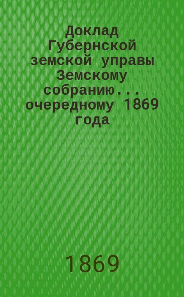 Доклад Губернской земской управы Земскому собранию... ... [очередному 1869 года] : ... [очередному 1869 года]. О действиях Управы в текущем 1869 году