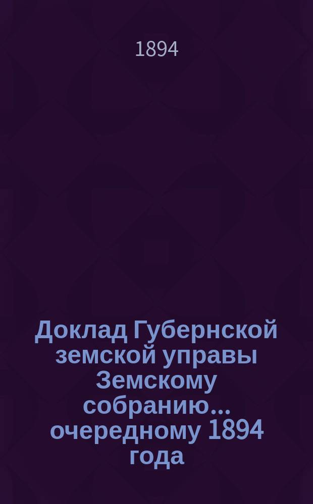 Доклад Губернской земской управы Земскому собранию... ... очередному 1894 года : ... очередному 1894 года. С представлением смет на новые постройки при благотворительных заведениях и на ремонт земской больницы в 1895 году