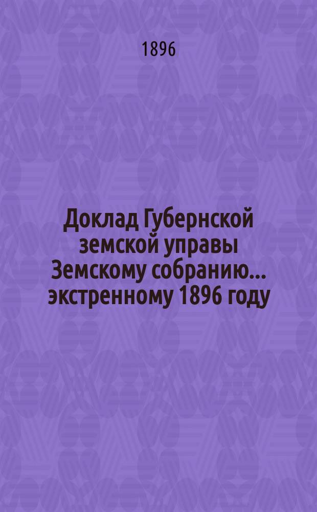 Доклад Губернской земской управы Земскому собранию... ... экстренному 1896 году : ... экстренному 1896 году. С представлением на утверждение Собрания правил и форм счетоводства и отчетности по земским суммам и капиталам