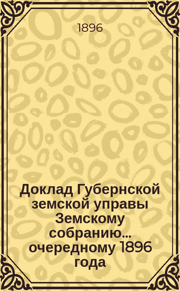 Доклад Губернской земской управы Земскому собранию... ... очередному 1896 года : ... очередному 1896 года. С представлением на утверждение Собрания сделанных в обязательных постановлениях об убивании зачумленных животных из местного рогатого скота изменений и дополнений